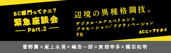 BC部門ってナニ？緊急座談会-Part.2- 辺境の異種格闘技。デジタル・エクスペリエンス プロモーション/アクティベーションPR